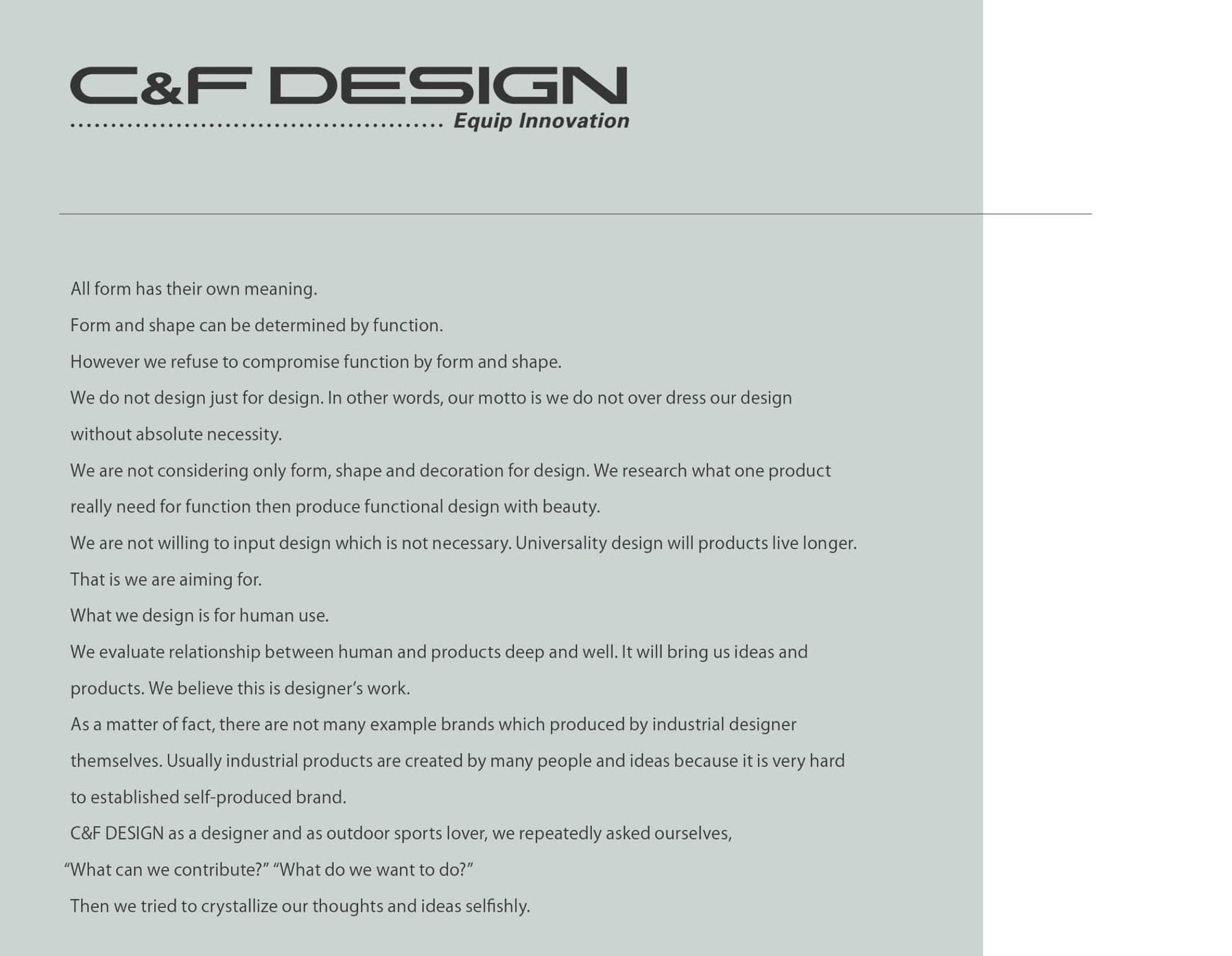 C&F Design Equip Innovation manifesto, typed on a page from its catalog: "All form has its own meaning. Form and shape can be determined by function. However, we refuse to compromise function by form and shape. We do not design just for design. In other words, our motto is we do not over-dress our design without absolute necessity. We are not considering only form, shape and decoration for design. We research what one product really need for function then produce functional design with beauty. We are not willing to input design which is not necessary. Universality design will products live longer. That is we are aiming for. What we design is for human use. We evaluate relationship between human and products deep and well. It will bring us ideas and products. We believe this is designer's work. As a matter of fact, there are not many example brands which produced by industrial designer themselves. Usually industrial products are created by many people and ideas because it is very hard to established self-produced brand. C&F Design as a designer and as outdoor sports lover, we repeatedly asked ourselves, "What can we contribute?" "What do we want to do?" Then we tried to crystallize our thoughts and ideas selfishly."